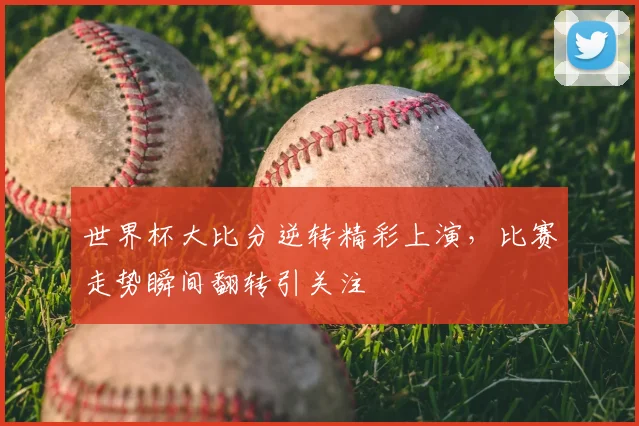 世界杯大比分逆转精彩上演，比赛走势瞬间翻转引关注
