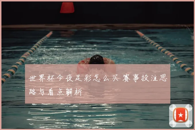 世界杯今夜足彩怎么买 赛事投注思路与看点解析