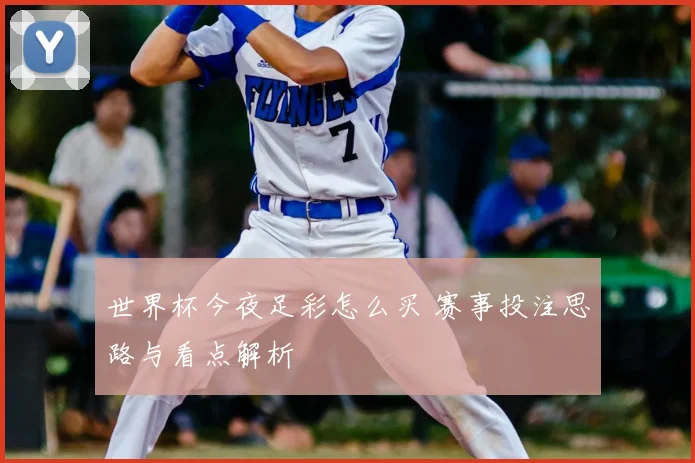 世界杯今夜足彩怎么买 赛事投注思路与看点解析