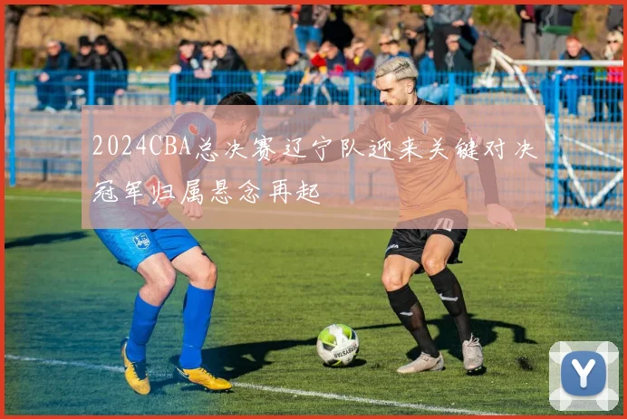 2024CBA总决赛辽宁队迎来关键对决冠军归属悬念再起