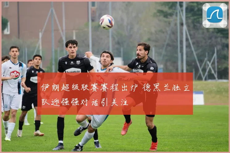 伊朗超级联赛赛程出炉 德黑兰独立队迎强强对话引关注