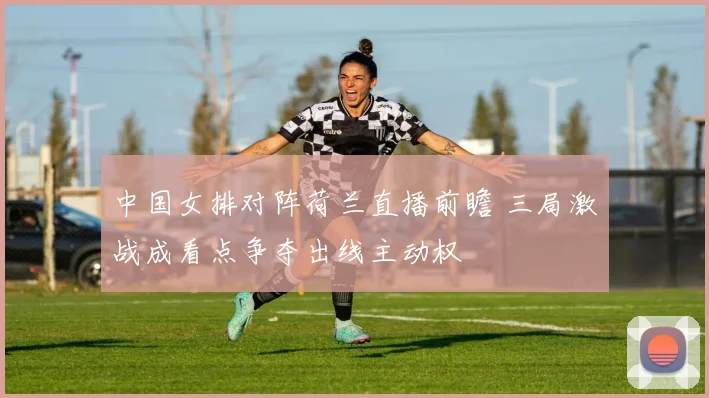 中国女排对阵荷兰直播前瞻 三局激战成看点争夺出线主动权