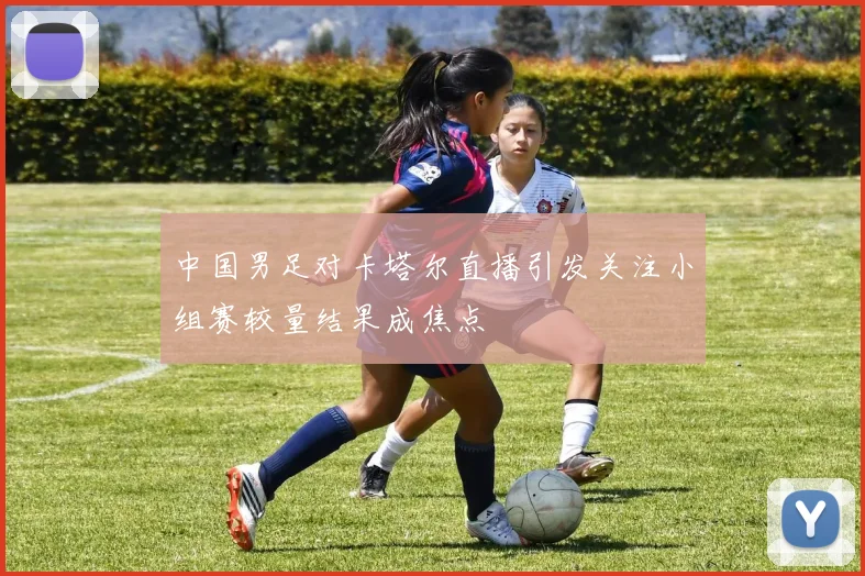 中国男足对卡塔尔直播引发关注小组赛较量结果成焦点