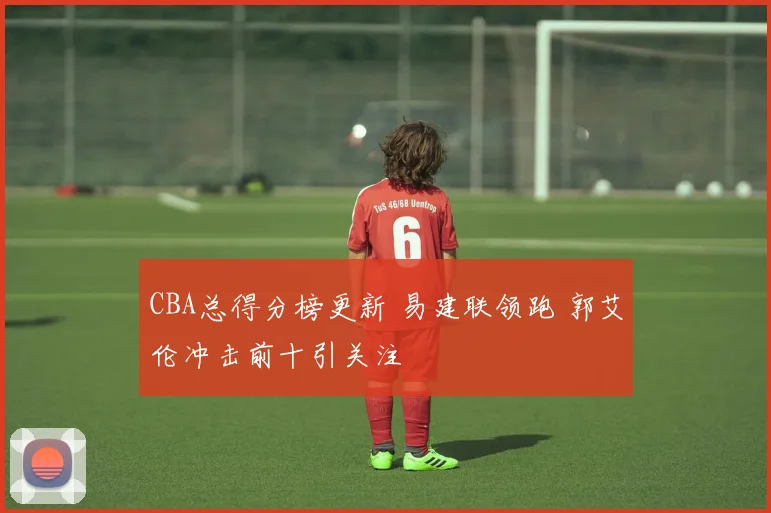 CBA总得分榜更新 易建联领跑 郭艾伦冲击前十引关注