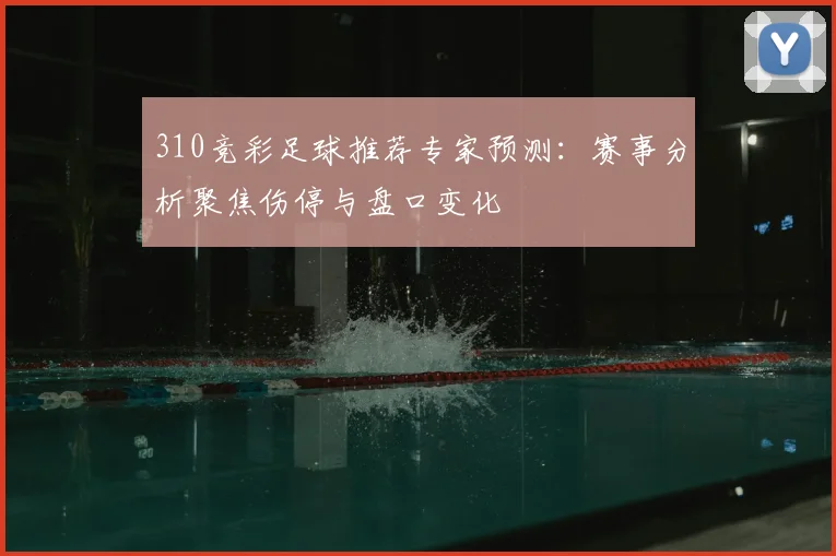 310竞彩足球推荐专家预测：赛事分析聚焦伤停与盘口变化