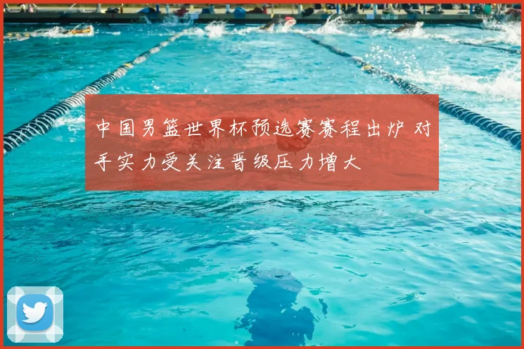 中国男篮世界杯预选赛赛程出炉 对手实力受关注晋级压力增大