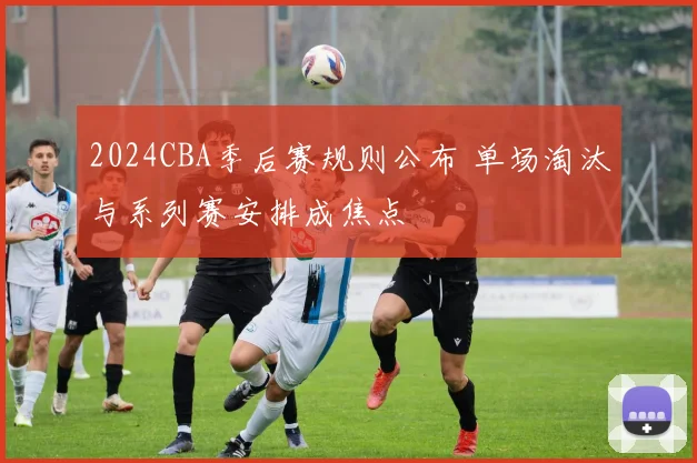 2024CBA季后赛规则公布 单场淘汰与系列赛安排成焦点