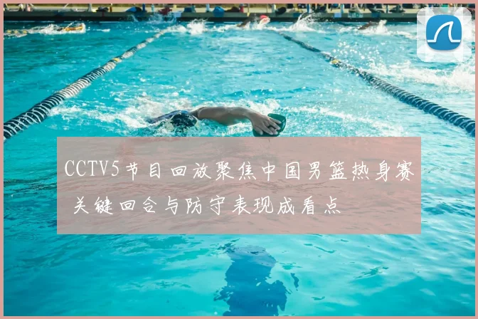 CCTV5节目回放聚焦中国男篮热身赛 关键回合与防守表现成看点