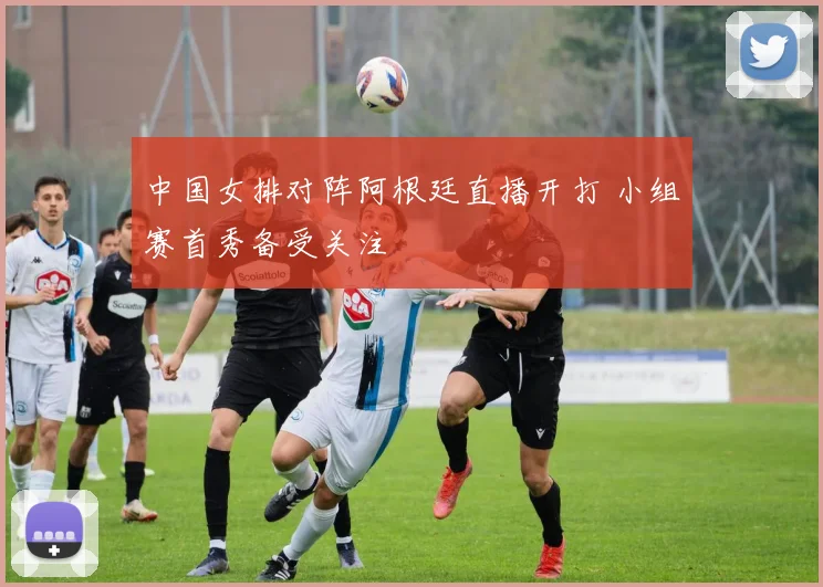 中国女排对阵阿根廷直播开打 小组赛首秀备受关注