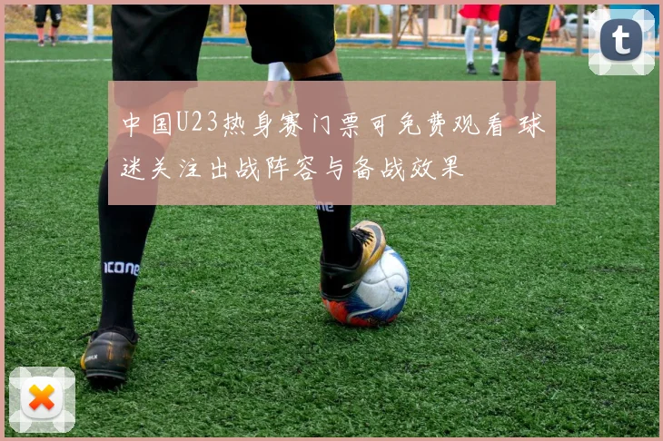 中国U23热身赛门票可免费观看 球迷关注出战阵容与备战效果