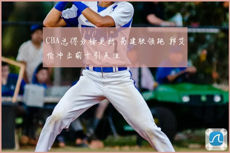 CBA总得分榜更新 易建联领跑 郭艾伦冲击前十引关注