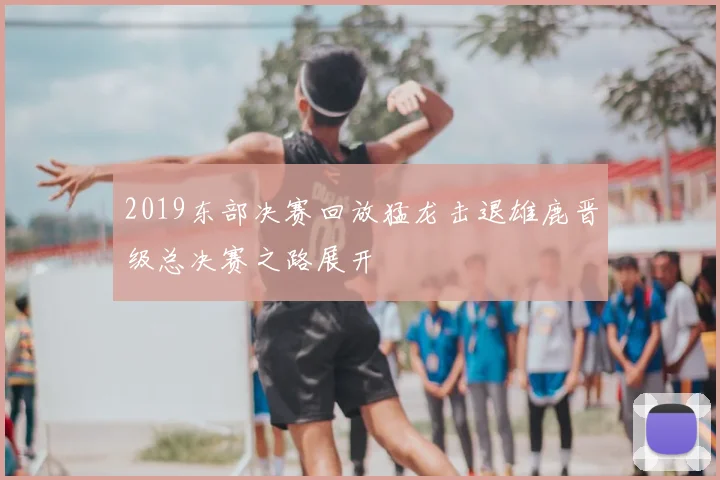 2019东部决赛回放猛龙击退雄鹿晋级总决赛之路展开