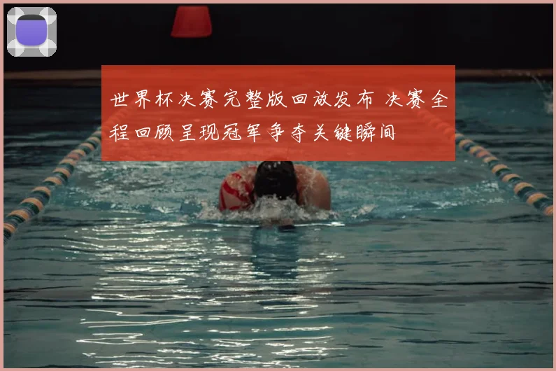 世界杯决赛完整版回放发布 决赛全程回顾呈现冠军争夺关键瞬间