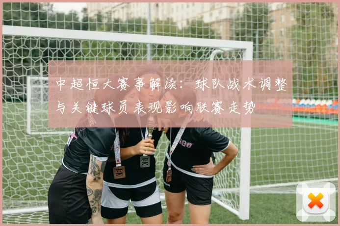 中超恒大赛事解读：球队战术调整与关键球员表现影响联赛走势
