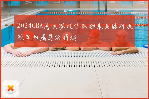 2024CBA总决赛辽宁队迎来关键对决冠军归属悬念再起