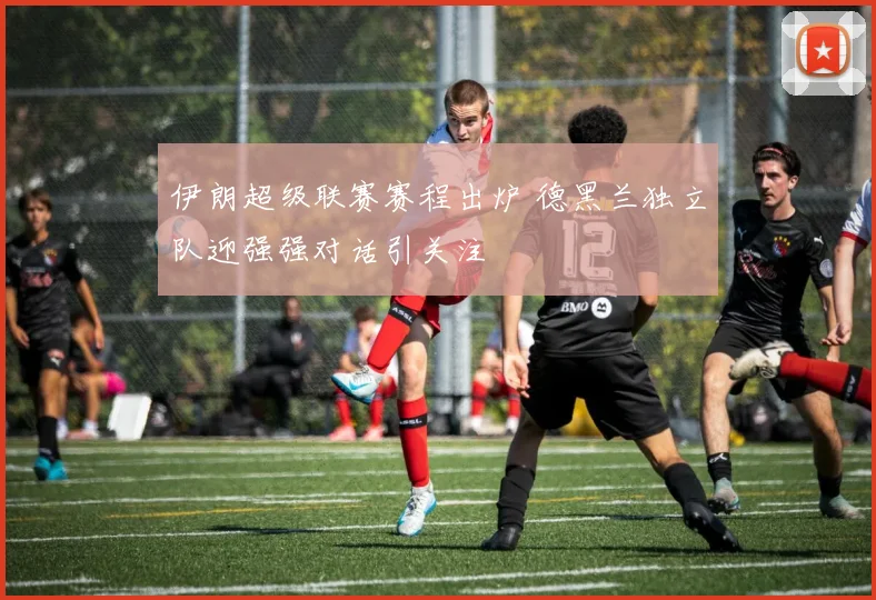 伊朗超级联赛赛程出炉 德黑兰独立队迎强强对话引关注