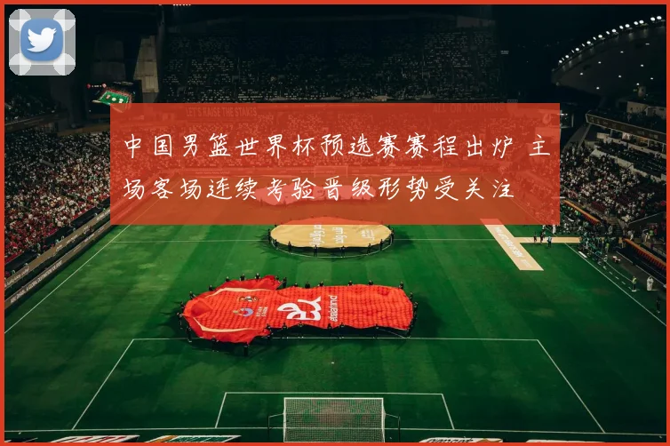 中国男篮世界杯预选赛赛程出炉 主场客场连续考验晋级形势受关注