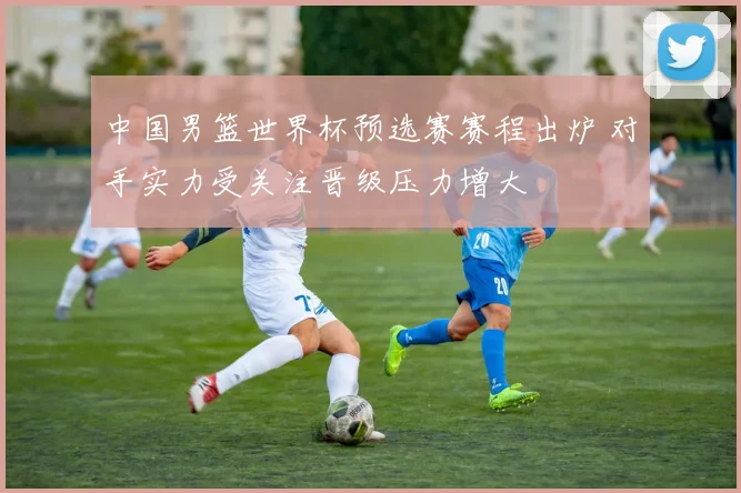 中国男篮世界杯预选赛赛程出炉 对手实力受关注晋级压力增大