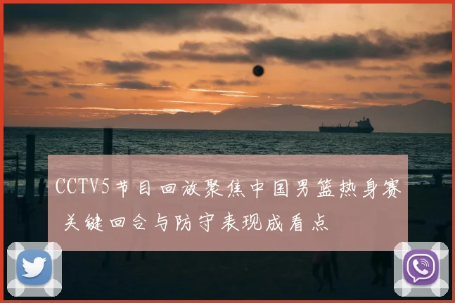 CCTV5节目回放聚焦中国男篮热身赛 关键回合与防守表现成看点