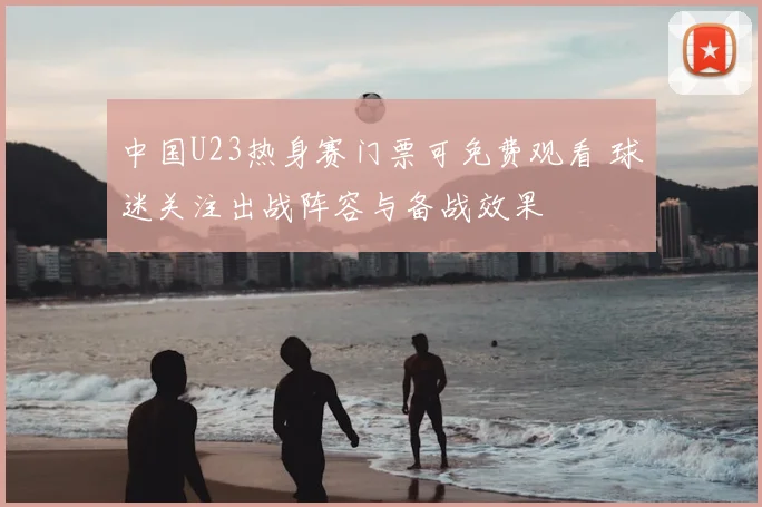 中国U23热身赛门票可免费观看 球迷关注出战阵容与备战效果