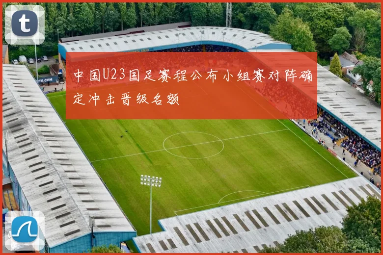 中国U23国足赛程公布小组赛对阵确定冲击晋级名额