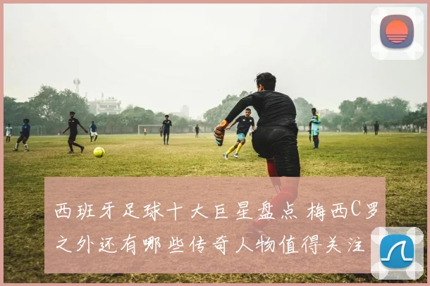 西班牙足球十大巨星盘点 梅西C罗之外还有哪些传奇人物值得关注